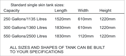 Capacity  250 Gallons/1135 Litres  300 Gallons/1360 Litres  550 Gallons/2500 Litres           Standard single skin tank sizes: Length  1520mm  1830mm  1830mm Width  610mm  610mm  1120mm Height  1220mm  1220mm  1220mm ALL SIZES AND SHAPES OF TANK CAN BE BUILT  TO YOUR SPECIFICATIONS